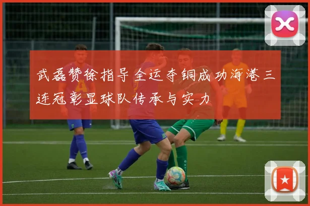 武磊赞徐指导全运夺铜成功海港三连冠彰显球队传承与实力