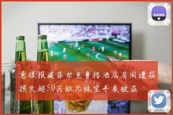 意媒报道菲尔克鲁格酒店房间遭窃损失超50万欧元珠宝手表被盗