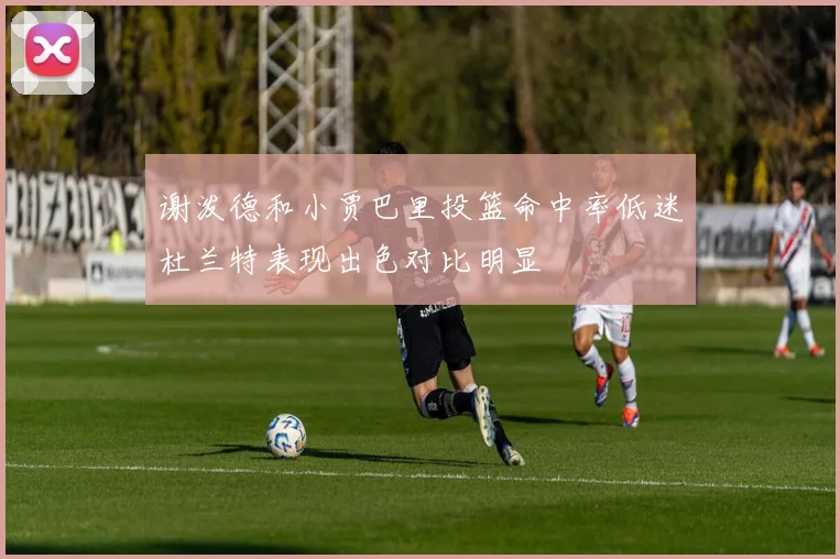 谢泼德和小贾巴里投篮命中率低迷杜兰特表现出色对比明显