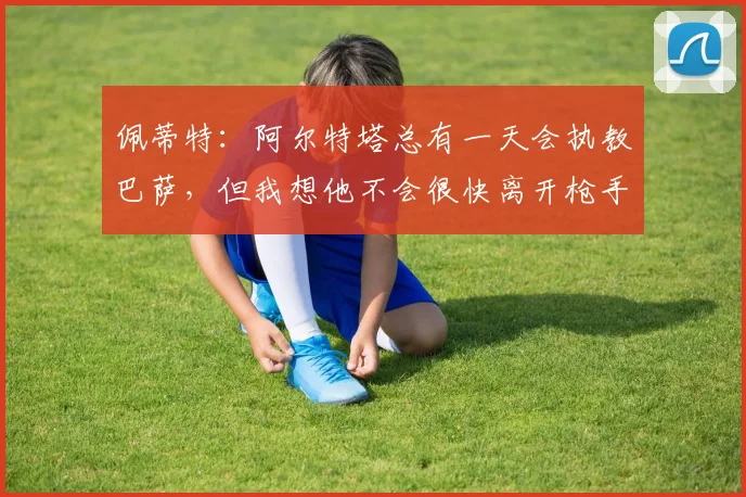 佩蒂特：阿尔特塔总有一天会执教巴萨，但我想他不会很快离开枪手