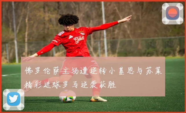 佛罗伦萨主场遭逆转小基恩与苏莱精彩进球罗马逆袭获胜