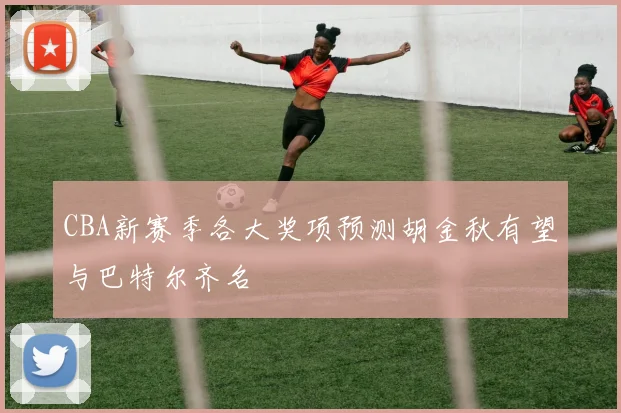 CBA新赛季各大奖项预测胡金秋有望与巴特尔齐名