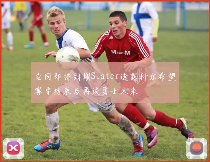 合同即将到期Slater透露科尔希望赛季结束后再谈勇士未来