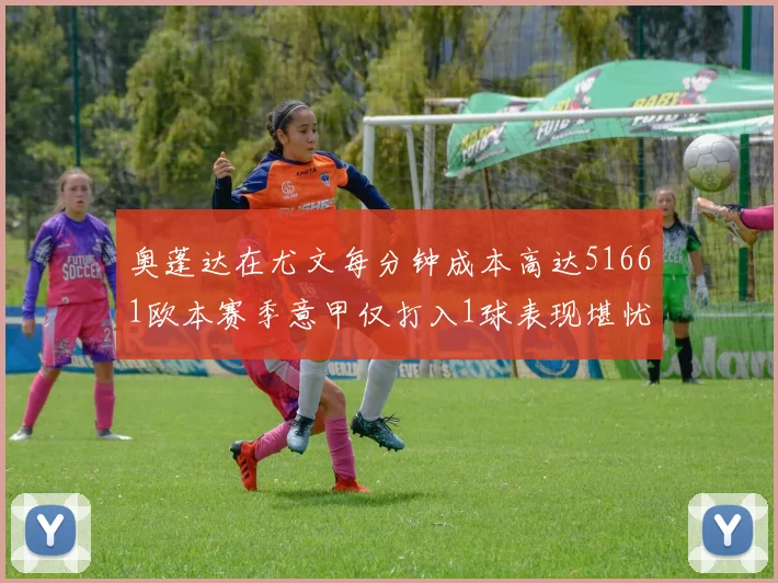 奥蓬达在尤文每分钟成本高达51661欧本赛季意甲仅打入1球表现堪忧