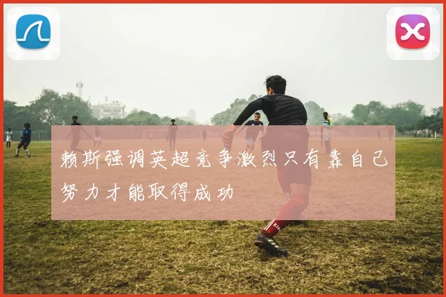 赖斯强调英超竞争激烈只有靠自己努力才能取得成功