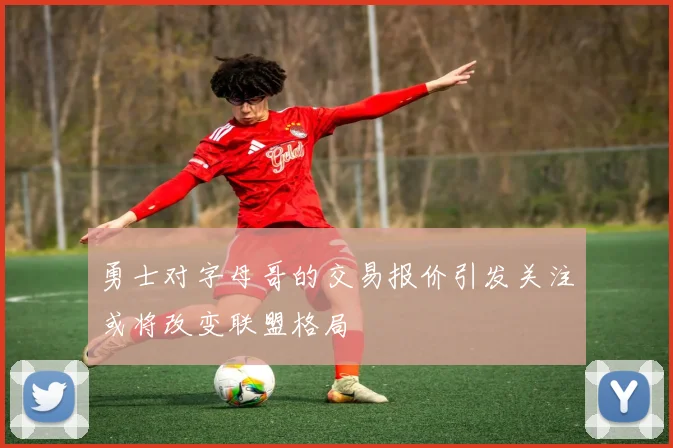 勇士对字母哥的交易报价引发关注或将改变联盟格局