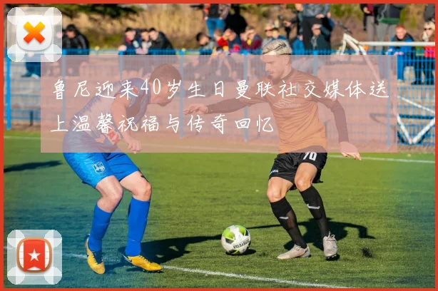 鲁尼迎来40岁生日曼联社交媒体送上温馨祝福与传奇回忆