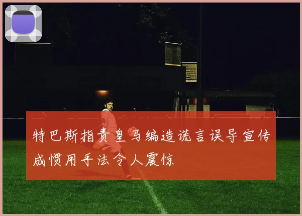特巴斯指责皇马编造谎言误导宣传成惯用手法令人震惊