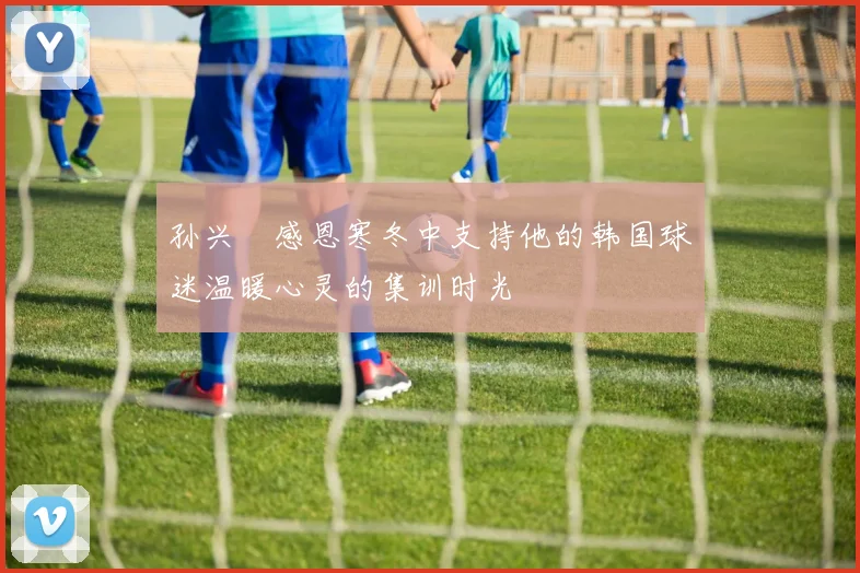 孙兴慜感恩寒冬中支持他的韩国球迷温暖心灵的集训时光
