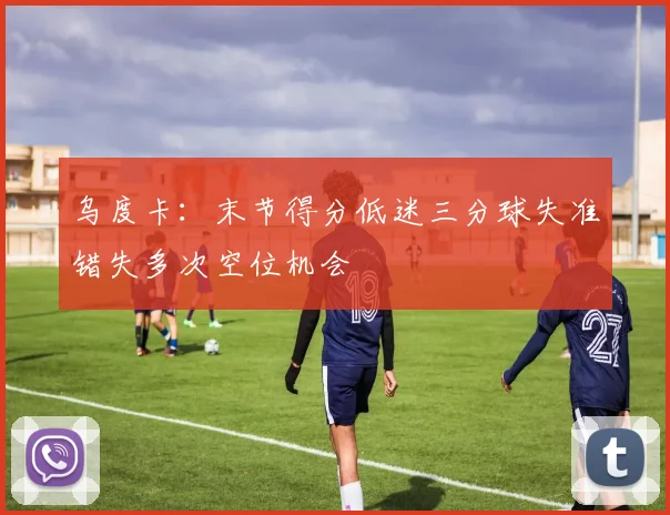 乌度卡：末节得分低迷三分球失准错失多次空位机会