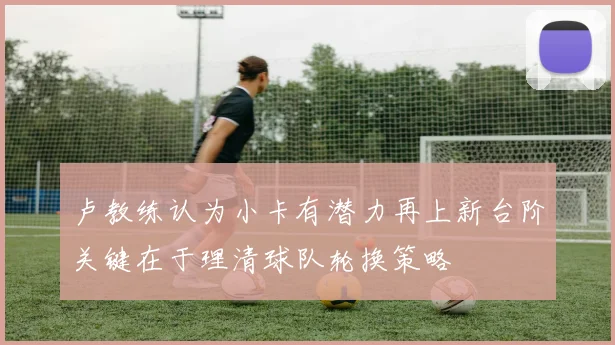 卢教练认为小卡有潜力再上新台阶关键在于理清球队轮换策略
