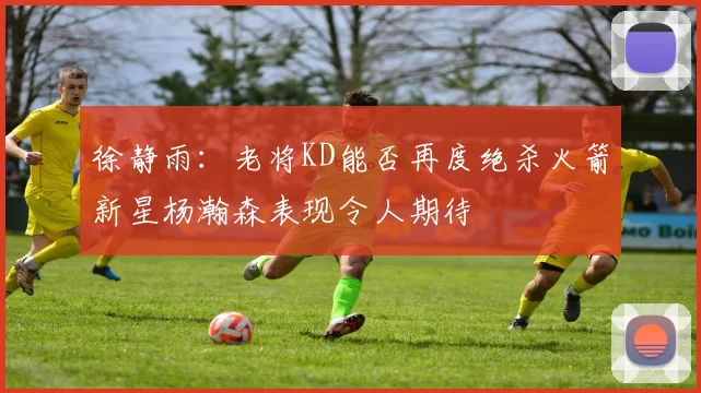 徐静雨：老将KD能否再度绝杀火箭新星杨瀚森表现令人期待