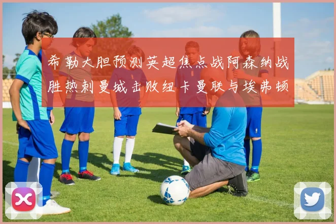 希勒大胆预测英超焦点战阿森纳战胜热刺曼城击败纽卡曼联与埃弗顿握手言和