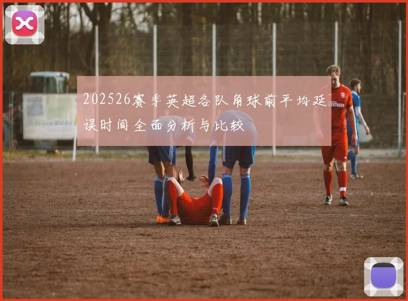 202526赛季英超各队角球前平均延误时间全面分析与比较