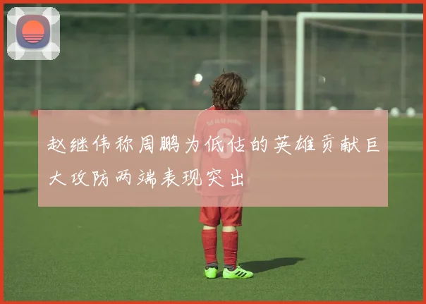 赵继伟称周鹏为低估的英雄贡献巨大攻防两端表现突出