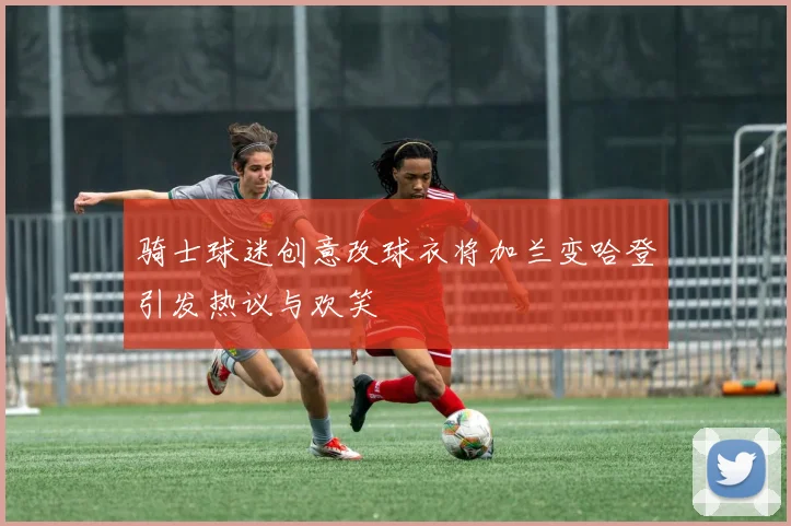 骑士球迷创意改球衣将加兰变哈登引发热议与欢笑