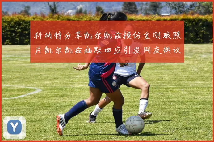科纳特分享凯尔凯兹模仿金刚狼照片凯尔凯兹幽默回应引发网友热议