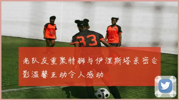 老队友重聚特狮与伊涅斯塔亲密合影温馨互动令人感动