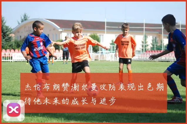杰伦布朗赞谢尔曼攻防表现出色期待他未来的成长与进步