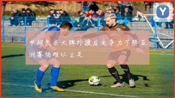 中超失去大牌外援后竞争力下降亚洲赛场难以立足