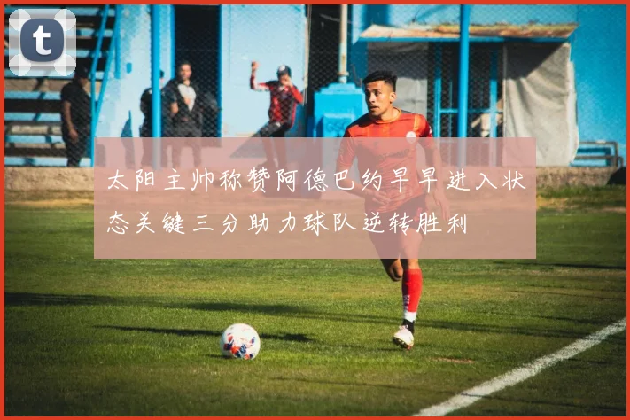 太阳主帅称赞阿德巴约早早进入状态关键三分助力球队逆转胜利