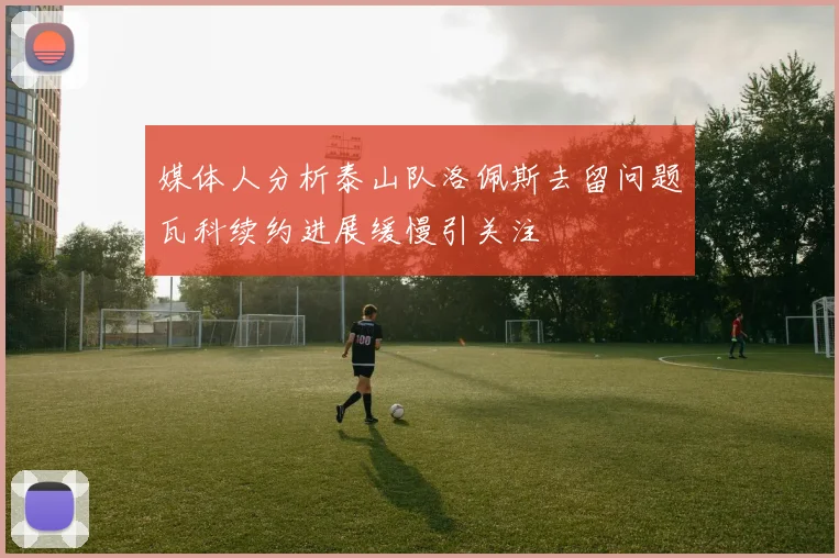 媒体人分析泰山队洛佩斯去留问题瓦科续约进展缓慢引关注