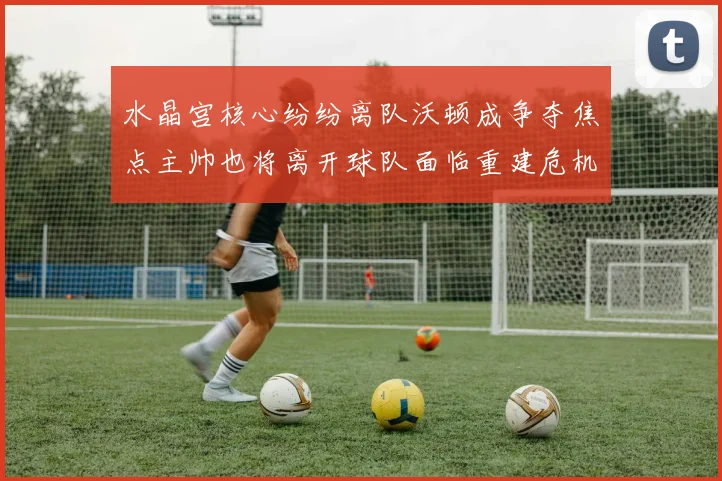 水晶宫核心纷纷离队沃顿成争夺焦点主帅也将离开球队面临重建危机