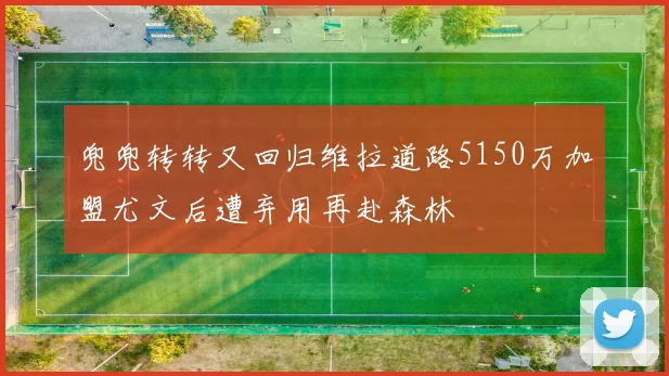 兜兜转转又回归维拉道路5150万加盟尤文后遭弃用再赴森林