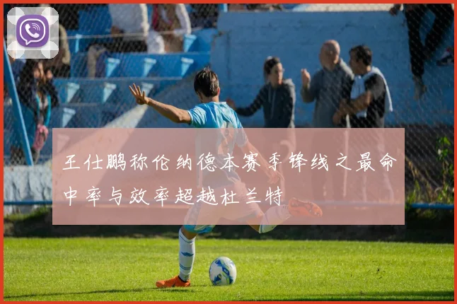 王仕鹏称伦纳德本赛季锋线之最命中率与效率超越杜兰特