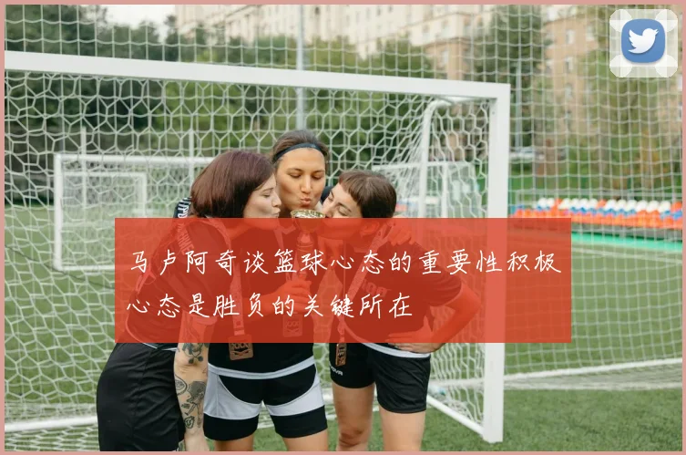 马卢阿奇谈篮球心态的重要性积极心态是胜负的关键所在