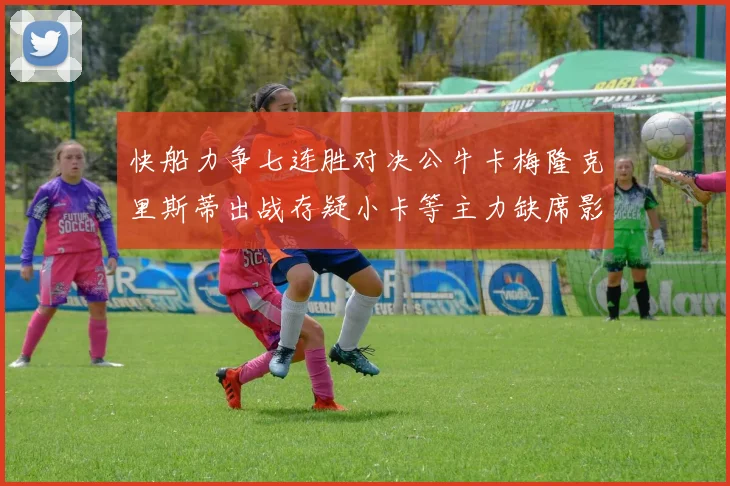 快船力争七连胜对决公牛卡梅隆克里斯蒂出战存疑小卡等主力缺席影响比赛走势