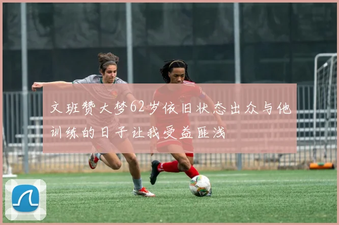 文班赞大梦62岁依旧状态出众与他训练的日子让我受益匪浅
