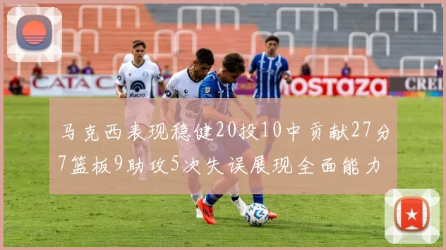 马克西表现稳健20投10中贡献27分7篮板9助攻5次失误展现全面能力