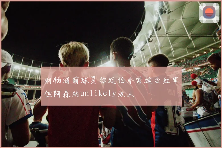 利物浦前球员称廷伯非常适合红军但阿森纳unlikely放人