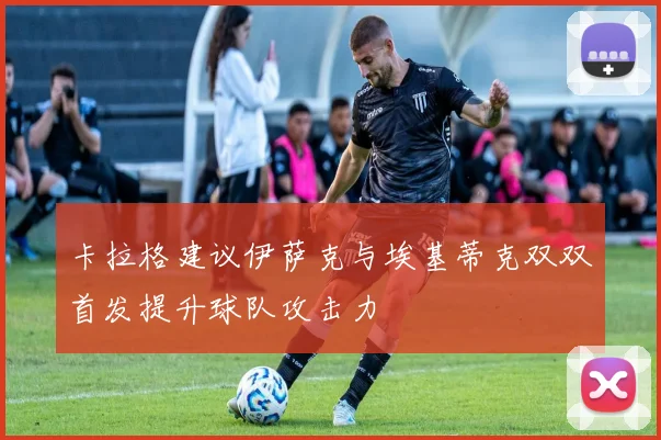 卡拉格建议伊萨克与埃基蒂克双双首发提升球队攻击力