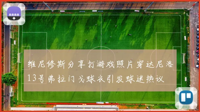 维尼修斯分享打游戏照片穿达尼洛13号弗拉门戈球衣引发球迷热议