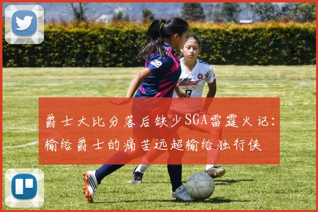 爵士大比分落后缺少SGA雷霆火记：输给爵士的痛苦远超输给独行侠